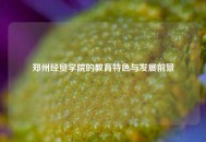 郑州经贸学院的教育特色与发展前景