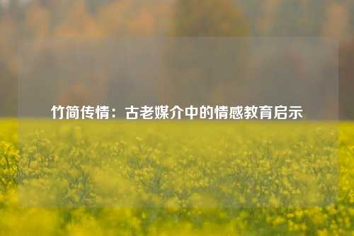 竹简传情：古老媒介中的情感教育启示