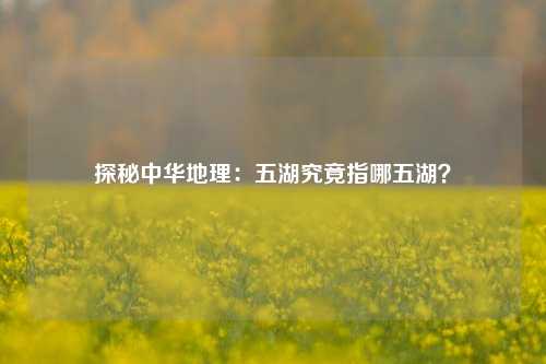 探秘中华地理：五湖究竟指哪五湖？
