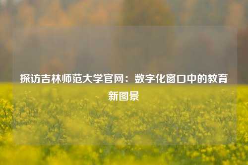 探访吉林师范大学官网：数字化窗口中的教育新图景