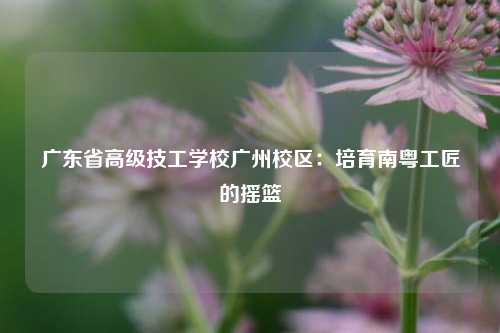广东省高级技工学校广州校区:培育南粤工匠的摇篮